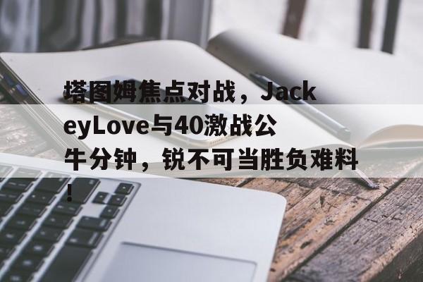 塔图姆焦点对战，JackeyLove与40激战公牛分钟，锐不可当胜负难料！-九游娱乐空间